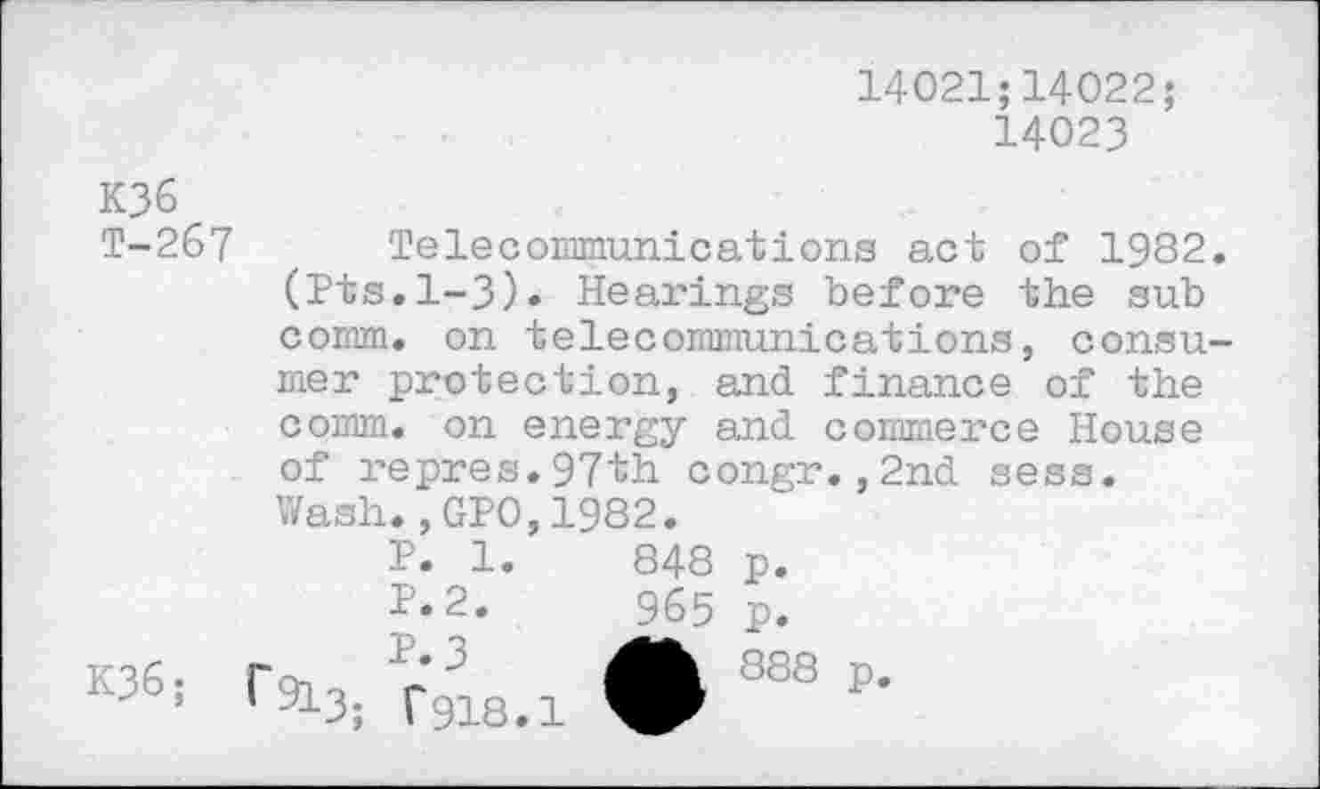 ﻿14021;14022;
14023
K36
T-267 , Telecommunications act of 1982. (Pts.1-3). Hearings before the sub comm, on telecommunications, consumer protection, and finance of the comm, on energy and commerce House of repres.97th congr.,2nd sess.
	Wash.,GPO,1982.	
	P. 1.	848	P.
	P.2.	965	P.
K36;	r P’3 A 1 913; f918.1	888 p